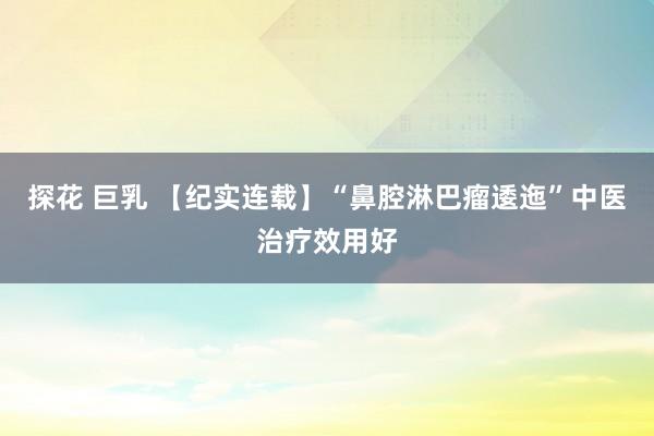 探花 巨乳 【纪实连载】“鼻腔淋巴瘤逶迤”中医治疗效用好