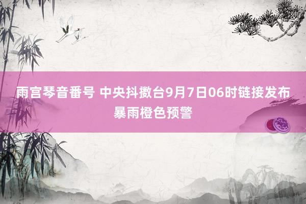 雨宫琴音番号 中央抖擞台9月7日06时链接发布暴雨橙色预警