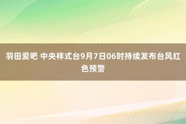 羽田爱吧 中央样式台9月7日06时持续发布台风红色预警