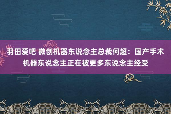 羽田爱吧 微创机器东说念主总裁何超：国产手术机器东说念主正在被更多东说念主经受