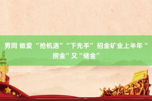 男同 做爱 “抢机遇”“下先手” 招金矿业上半年“捞金”又“储金”