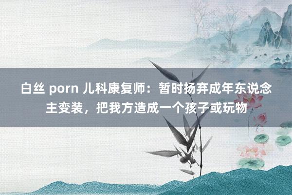 白丝 porn 儿科康复师：暂时扬弃成年东说念主变装，把我方造成一个孩子或玩物