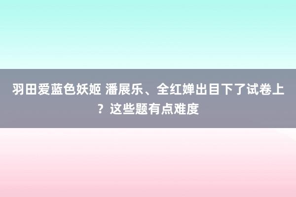 羽田爱蓝色妖姬 潘展乐、全红婵出目下了试卷上？这些题有点难度