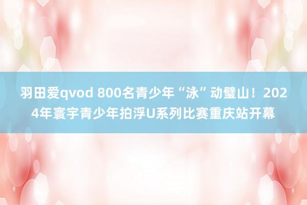 羽田爱qvod 800名青少年“泳”动璧山！2024年寰宇青少年拍浮U系列比赛重庆站开幕