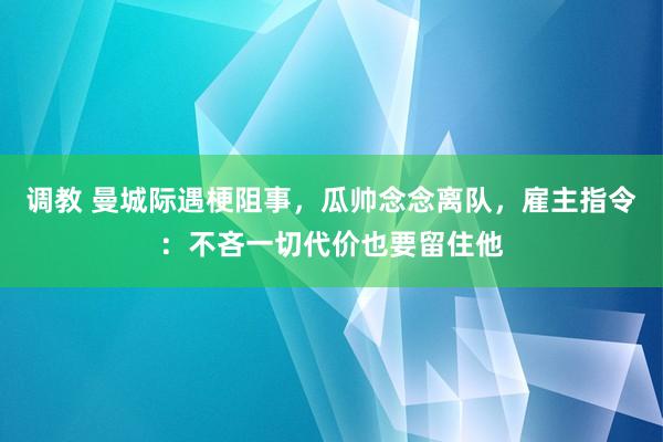 调教 曼城际遇梗阻事，瓜帅念念离队，雇主指令：不吝一切代价也要留住他