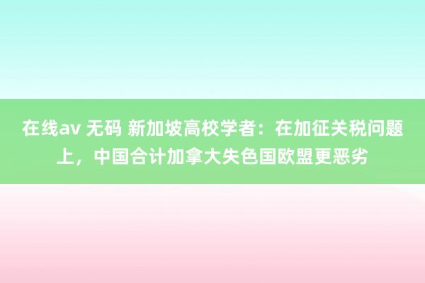 在线av 无码 新加坡高校学者：在加征关税问题上，中国合计加拿大失色国欧盟更恶劣