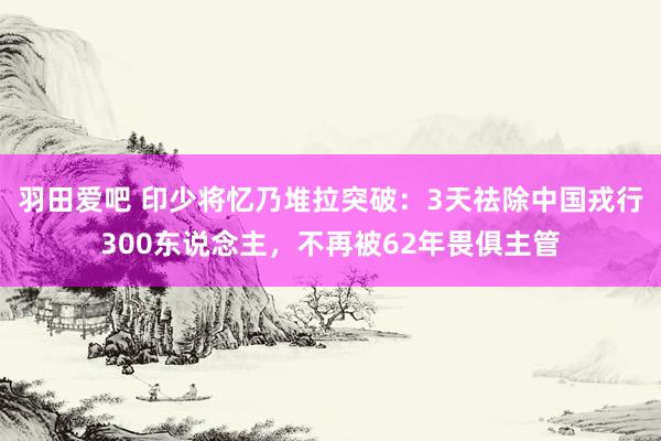 羽田爱吧 印少将忆乃堆拉突破：3天祛除中国戎行300东说念主，不再被62年畏俱主管