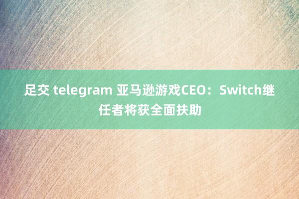 足交 telegram 亚马逊游戏CEO：Switch继任者将获全面扶助