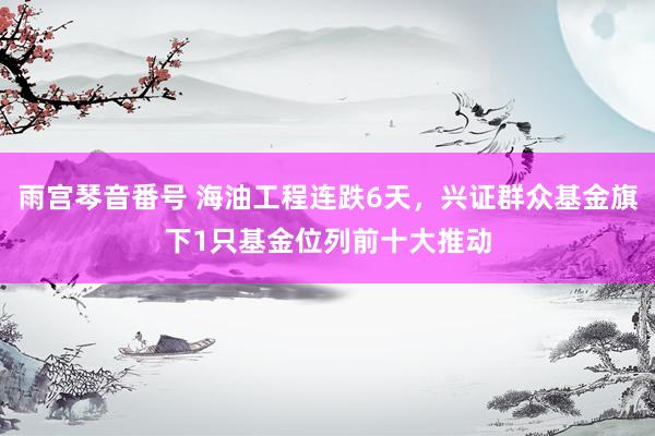 雨宫琴音番号 海油工程连跌6天，兴证群众基金旗下1只基金位列前十大推动