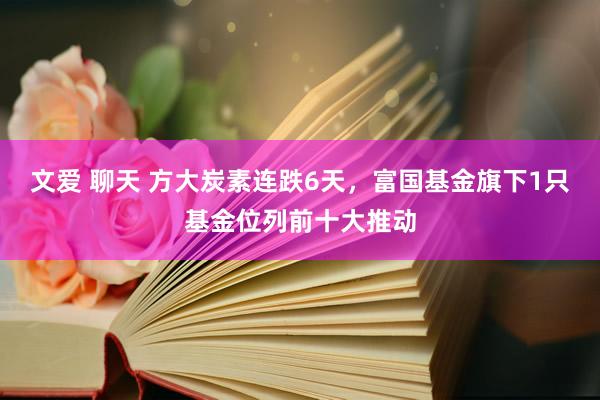 文爱 聊天 方大炭素连跌6天，富国基金旗下1只基金位列前十大推动