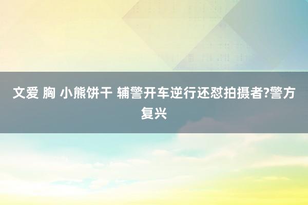 文爱 胸 小熊饼干 辅警开车逆行还怼拍摄者?警方复兴