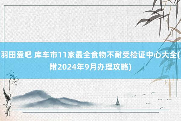 羽田爱吧 库车市11家最全食物不耐受检证中心大全(附2024年9月办理攻略)