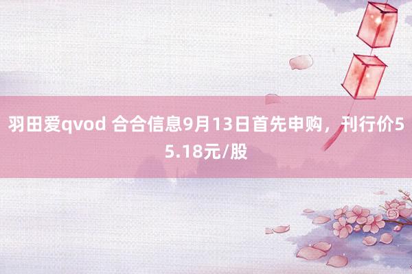 羽田爱qvod 合合信息9月13日首先申购，刊行价55.18元/股