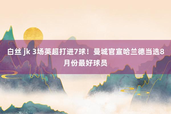 白丝 jk 3场英超打进7球！曼城官宣哈兰德当选8月份最好球员