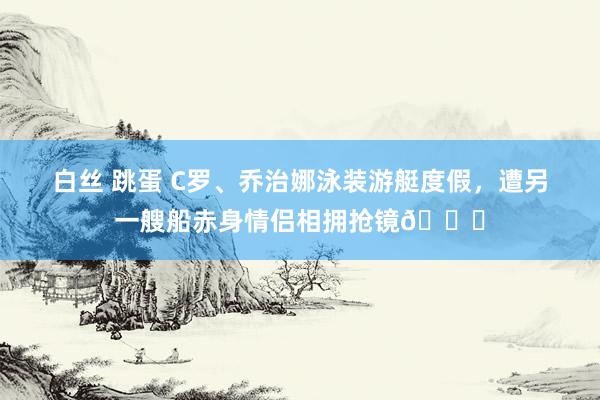 白丝 跳蛋 C罗、乔治娜泳装游艇度假，遭另一艘船赤身情侣相拥抢镜👀