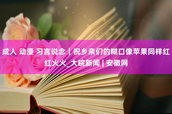 成人 动漫 习言说念｜祝乡亲们的糊口像苹果同样红红火火_大皖新闻 | 安徽网