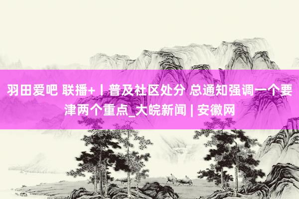 羽田爱吧 联播+丨普及社区处分 总通知强调一个要津两个重点_大皖新闻 | 安徽网