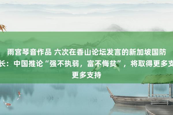 雨宫琴音作品 六次在香山论坛发言的新加坡国防部长：中国推论“强不执弱，富不侮贫”，将取得更多支持