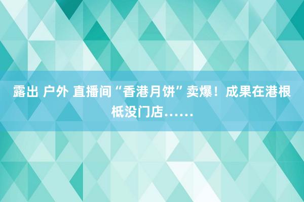 露出 户外 直播间“香港月饼”卖爆！成果在港根柢没门店……