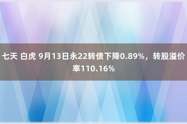 七天 白虎 9月13日永22转债下降0.89%，转股溢价率110.16%