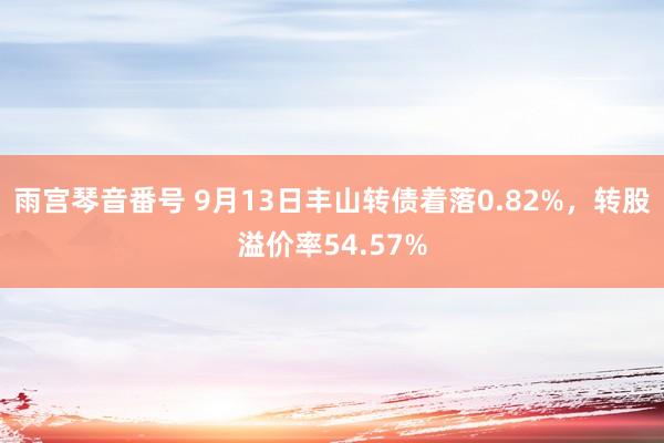 雨宫琴音番号 9月13日丰山转债着落0.82%，转股溢价率54.57%