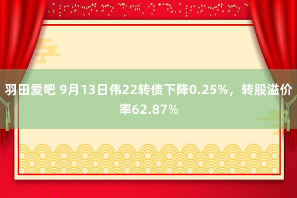 羽田爱吧 9月13日伟22转债下降0.25%，转股溢价率62.87%