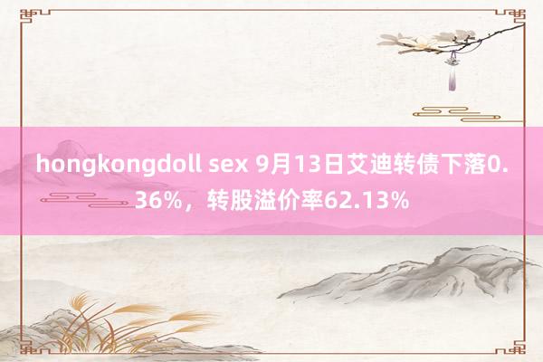 hongkongdoll sex 9月13日艾迪转债下落0.36%，转股溢价率62.13%