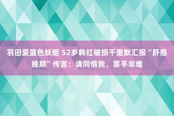 羽田爱蓝色妖姬 52岁韩红破损千里默汇报“肝癌晚期”传言：请同情我，罢手非难