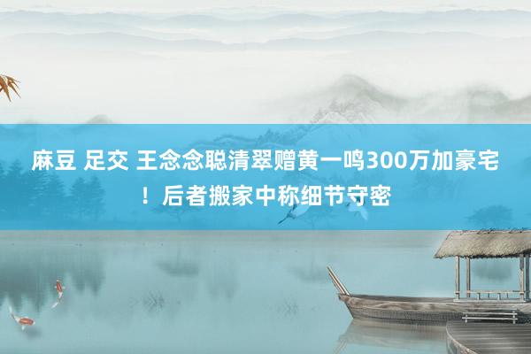 麻豆 足交 王念念聪清翠赠黄一鸣300万加豪宅！后者搬家中称细节守密