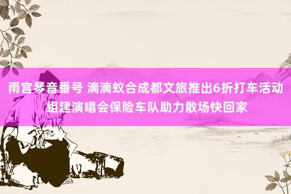 雨宫琴音番号 滴滴蚁合成都文旅推出6折打车活动 组建演唱会保险车队助力散场快回家