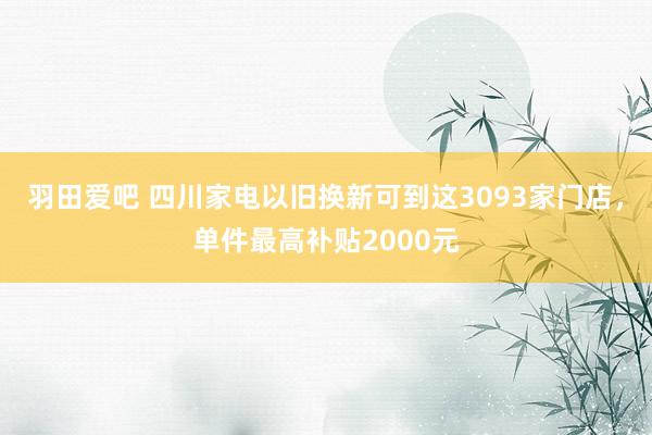 羽田爱吧 四川家电以旧换新可到这3093家门店，单件最高补贴2000元