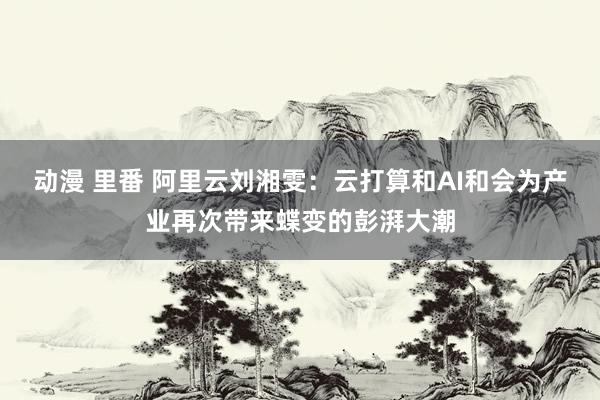 动漫 里番 阿里云刘湘雯：云打算和AI和会为产业再次带来蝶变的彭湃大潮