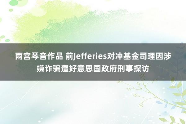 雨宫琴音作品 前Jefferies对冲基金司理因涉嫌诈骗遭好意思国政府刑事探访