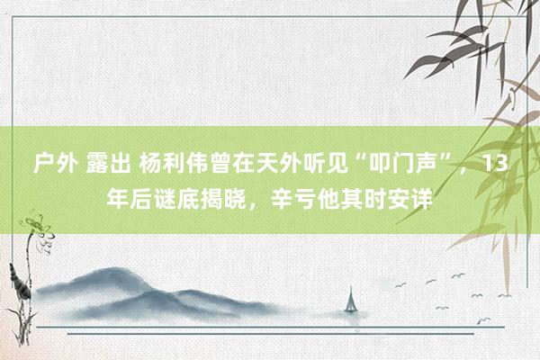 户外 露出 杨利伟曾在天外听见“叩门声”，13年后谜底揭晓，辛亏他其时安详