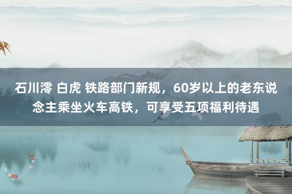 石川澪 白虎 铁路部门新规，60岁以上的老东说念主乘坐火车高铁，可享受五项福利待遇