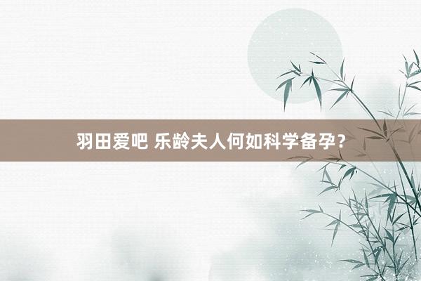 羽田爱吧 乐龄夫人何如科学备孕？