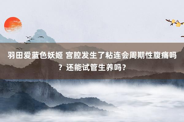 羽田爱蓝色妖姬 宫腔发生了粘连会周期性腹痛吗？还能试管生养吗？