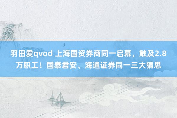 羽田爱qvod 上海国资券商同一启幕，触及2.8万职工！国泰君安、海通证券同一三大猜思