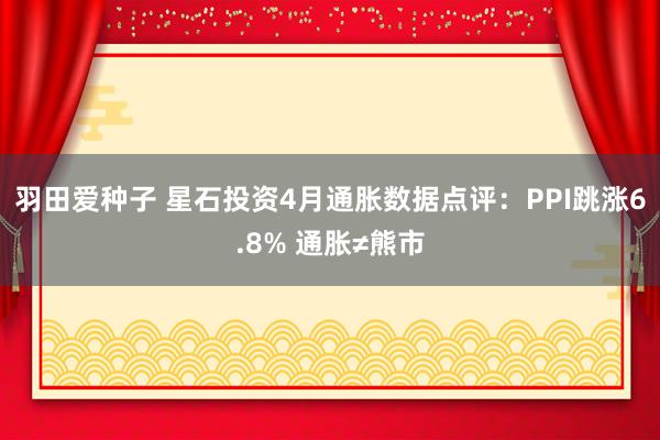 羽田爱种子 星石投资4月通胀数据点评：PPI跳涨6.8% 通胀≠熊市