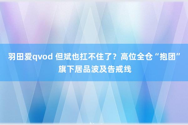 羽田爱qvod 但斌也扛不住了？高位全仓“抱团” 旗下居品波及告戒线