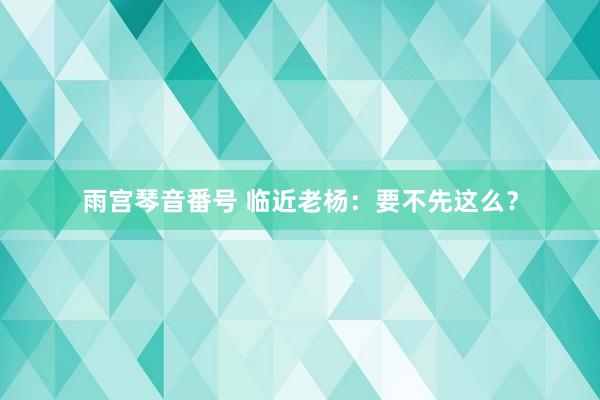 雨宫琴音番号 临近老杨：要不先这么？