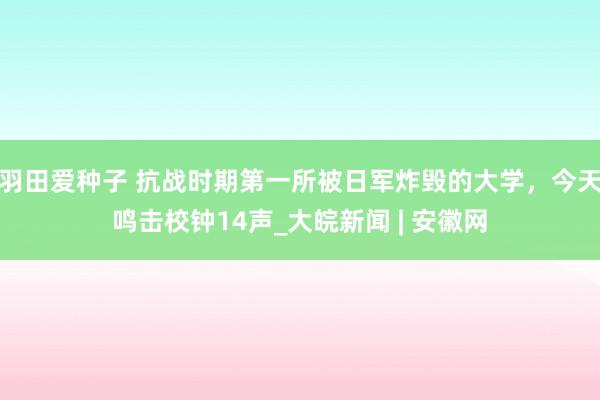 羽田爱种子 抗战时期第一所被日军炸毁的大学，今天鸣击校钟14声_大皖新闻 | 安徽网