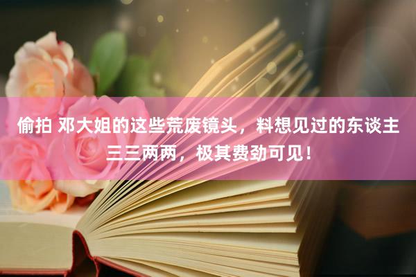 偷拍 邓大姐的这些荒废镜头，料想见过的东谈主三三两两，极其费劲可见！