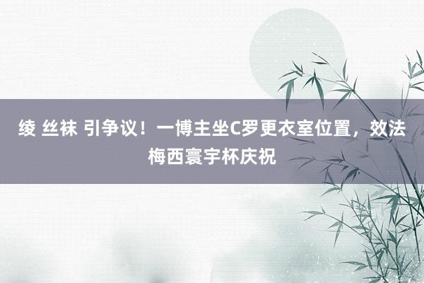 绫 丝袜 引争议！一博主坐C罗更衣室位置，效法梅西寰宇杯庆祝