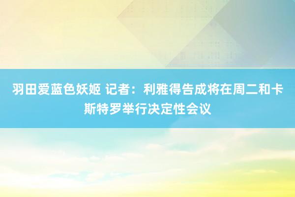 羽田爱蓝色妖姬 记者：利雅得告成将在周二和卡斯特罗举行决定性会议