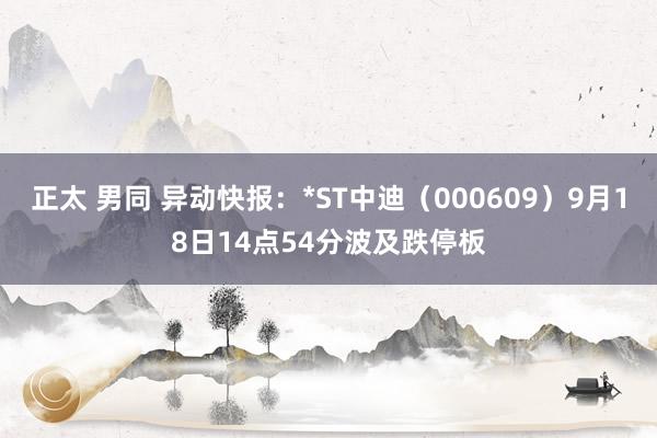 正太 男同 异动快报：*ST中迪（000609）9月18日14点54分波及跌停板