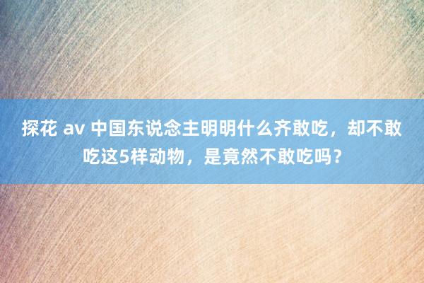 探花 av 中国东说念主明明什么齐敢吃，却不敢吃这5样动物，是竟然不敢吃吗？