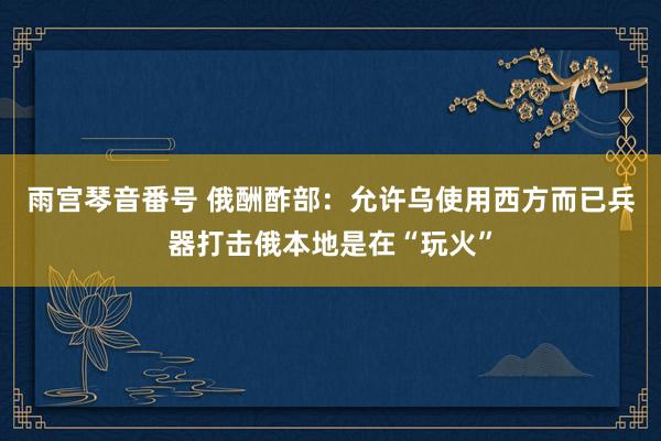 雨宫琴音番号 俄酬酢部：允许乌使用西方而已兵器打击俄本地是在“玩火”