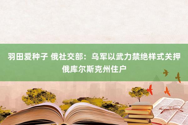 羽田爱种子 俄社交部：乌军以武力禁绝样式关押俄库尔斯克州住户