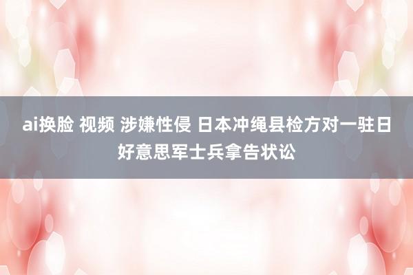 ai换脸 视频 涉嫌性侵 日本冲绳县检方对一驻日好意思军士兵拿告状讼